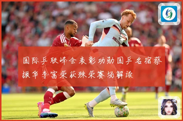 国际乒联峰会表彰功勋国乒名宿蔡振华李富荣获殊荣赛场解读