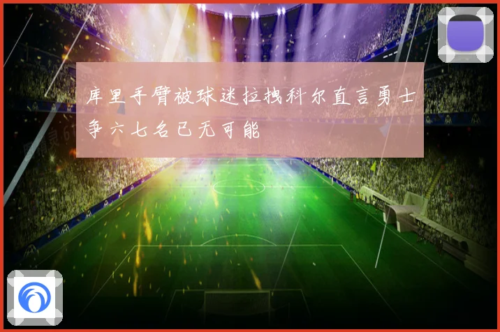 库里手臂被球迷拉拽科尔直言勇士争六七名已无可能