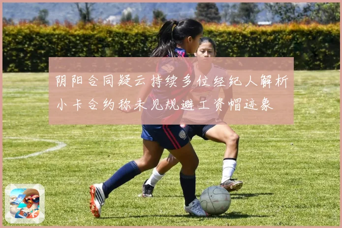 阴阳合同疑云持续多位经纪人解析小卡合约称未见规避工资帽迹象