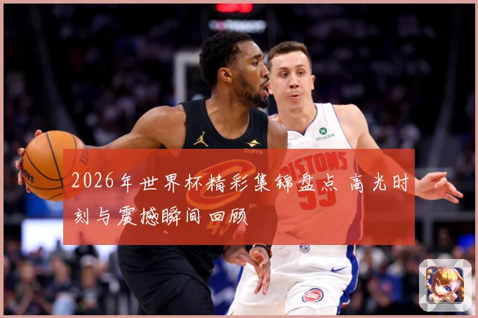 2026年世界杯精彩集锦盘点 高光时刻与震撼瞬间回顾