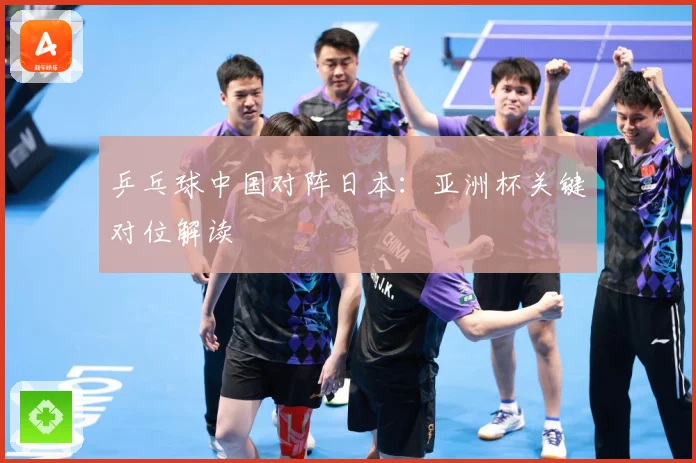 乒乓球中国对阵日本：亚洲杯关键对位解读