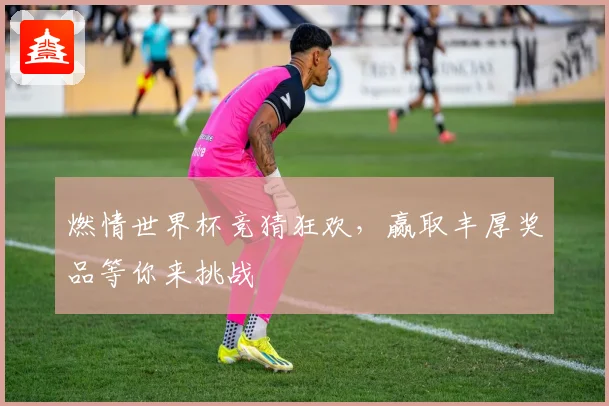 燃情世界杯竞猜狂欢，赢取丰厚奖品等你来挑战