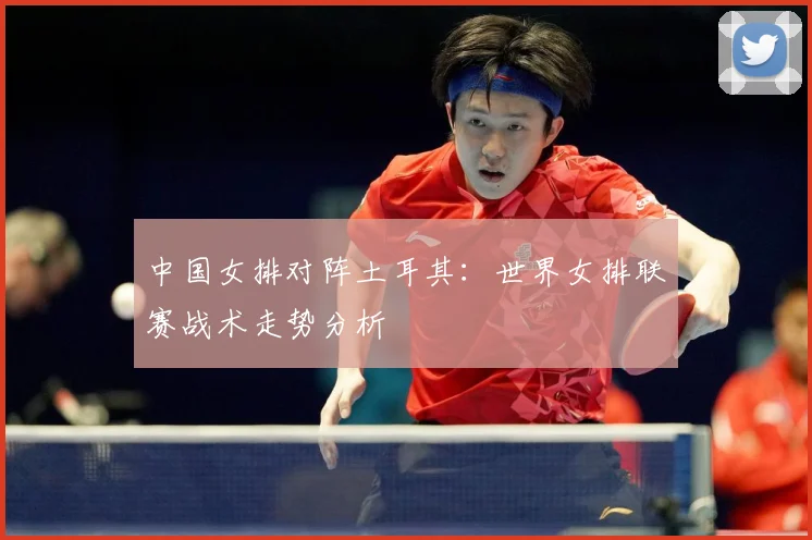 中国女排对阵土耳其：世界女排联赛战术走势分析