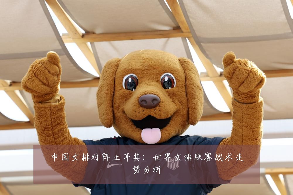 中国女排对阵土耳其：世界女排联赛战术走势分析